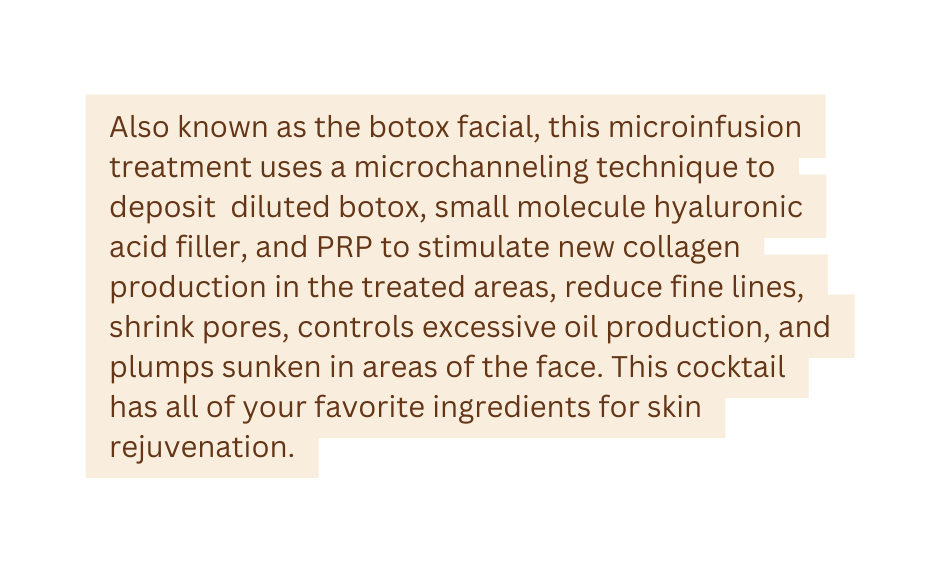 Also known as the botox facial this microinfusion treatment uses a microchanneling technique to deposit diluted botox small molecule hyaluronic acid filler and PRP to stimulate new collagen production in the treated areas reduce fine lines shrink pores controls excessive oil production and plumps sunken in areas of the face This cocktail has all of your favorite ingredients for skin rejuvenation